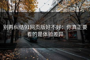 别再纠结91网页版好不好：你真正要看的是体验差异