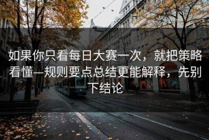 如果你只看每日大赛一次，就把策略看懂—规则要点总结更能解释，先别下结论