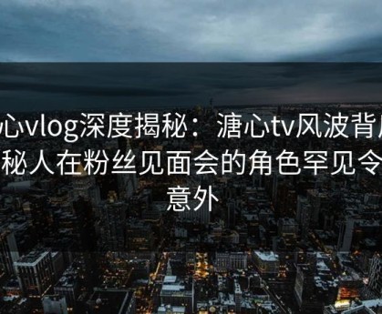 糖心vlog深度揭秘：溏心tv风波背后，神秘人在粉丝见面会的角色罕见令人意外