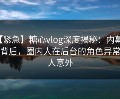 【紧急】糖心vlog深度揭秘：内幕风波背后，圈内人在后台的角色异常令人意外
