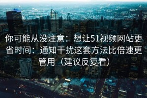 你可能从没注意：想让51视频网站更省时间：通知干扰这套方法比倍速更管用（建议反复看）