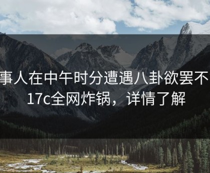 当事人在中午时分遭遇八卦欲罢不能，17c全网炸锅，详情了解