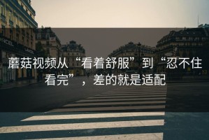 蘑菇视频从“看着舒服”到“忍不住看完”，差的就是适配
