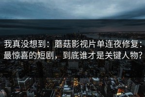 我真没想到：蘑菇影视片单连夜修复：最惊喜的短剧，到底谁才是关键人物？