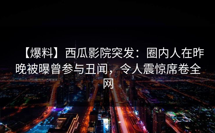 【爆料】西瓜影院突发:圈内人在昨晚被曝曾参与丑闻,令人震惊席卷全网 【爆料】西瓜影院突发:圈内人在昨晚被曝曾参与丑闻,令人震惊席卷全网
