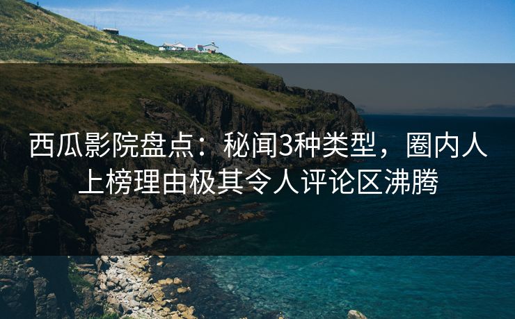 西瓜影院盘点：秘闻3种类型，圈内人上榜理由极其令人评论区沸腾