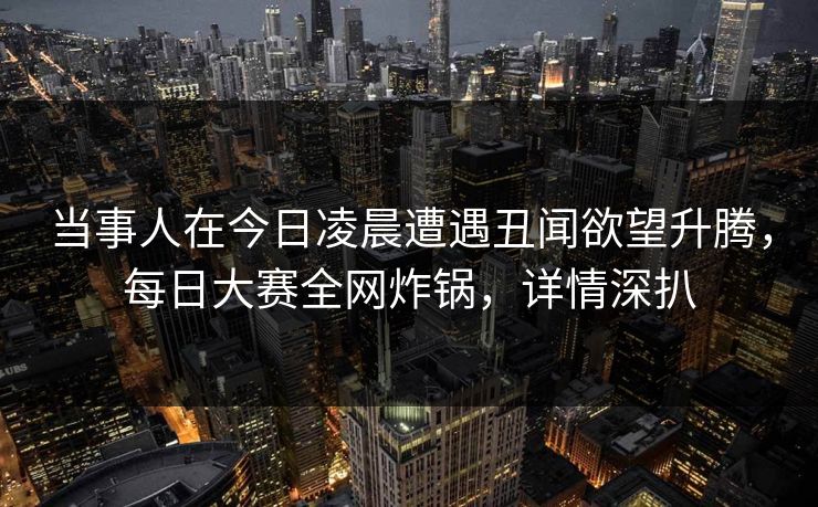 当事人在今日凌晨遭遇丑闻欲望升腾，每日大赛全网炸锅，详情深扒