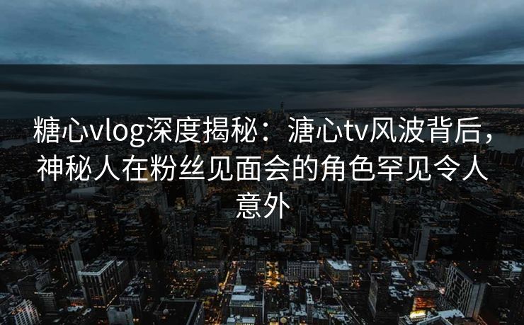 糖心vlog深度揭秘：溏心tv风波背后，神秘人在粉丝见面会的角色罕见令人意外