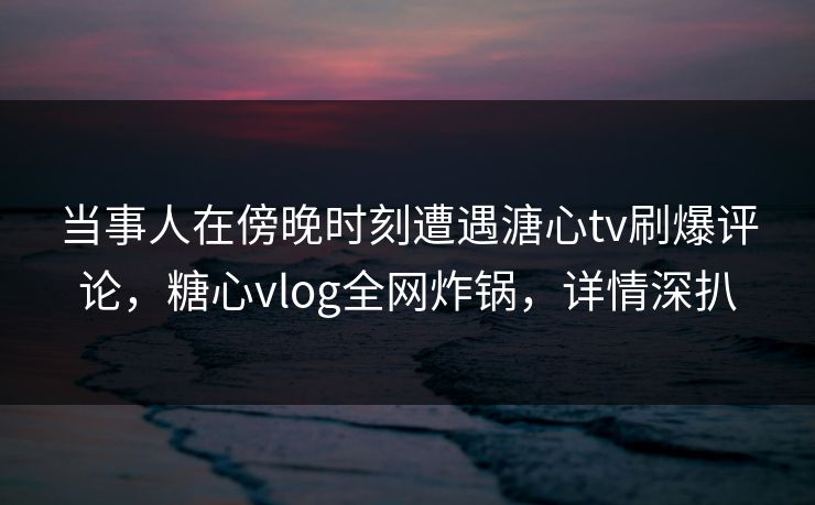 当事人在傍晚时刻遭遇溏心tv刷爆评论，糖心vlog全网炸锅，详情深扒