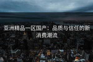 亚洲精品一区国产：品质与信任的新消费潮流