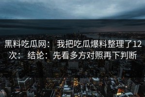 黑料吃瓜网： 我把吃瓜爆料整理了12次： 结论：先看多方对照再下判断