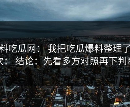 黑料吃瓜网： 我把吃瓜爆料整理了12次： 结论：先看多方对照再下判断