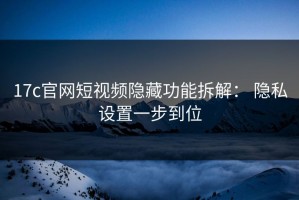 17c官网短视频隐藏功能拆解： 隐私设置一步到位