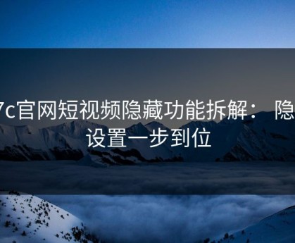 17c官网短视频隐藏功能拆解： 隐私设置一步到位