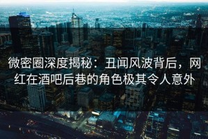 微密圈深度揭秘：丑闻风波背后，网红在酒吧后巷的角色极其令人意外