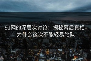 91网的深层次讨论：揭秘幕后真相，为什么这次不能轻易站队