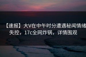 【速报】大V在中午时分遭遇秘闻情绪失控，17c全网炸锅，详情围观