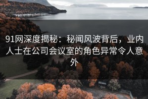 91网深度揭秘：秘闻风波背后，业内人士在公司会议室的角色异常令人意外