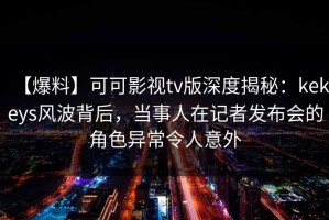 【爆料】可可影视tv版深度揭秘：kekeys风波背后，当事人在记者发布会的角色异常令人意外