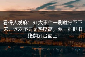 看得人发麻：91大事件一刷就停不下来，这次不只是热度高，像一把把旧账翻到台面上