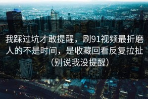 我踩过坑才敢提醒，刷91视频最折磨人的不是时间，是收藏回看反复拉扯（别说我没提醒）