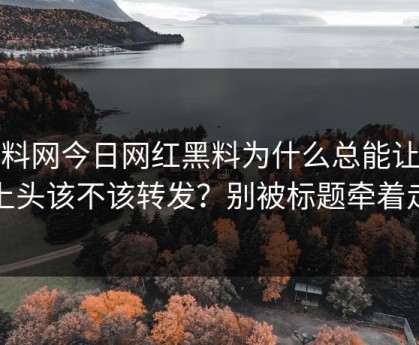 黑料网今日网红黑料为什么总能让人上头该不该转发？别被标题牵着走