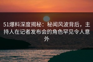 51爆料深度揭秘：秘闻风波背后，主持人在记者发布会的角色罕见令人意外