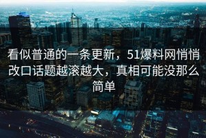 看似普通的一条更新，51爆料网悄悄改口话题越滚越大，真相可能没那么简单