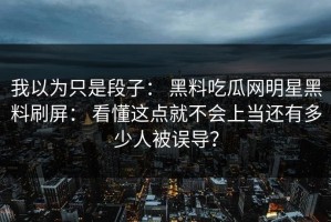 我以为只是段子： 黑料吃瓜网明星黑料刷屏： 看懂这点就不会上当还有多少人被误导？
