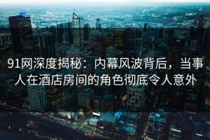 91网深度揭秘：内幕风波背后，当事人在酒店房间的角色彻底令人意外