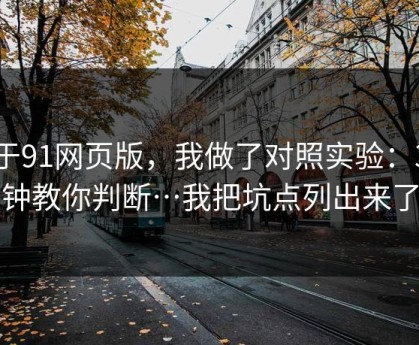 关于91网页版，我做了对照实验：3分钟教你判断…我把坑点列出来了