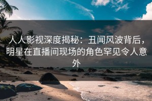 人人影视深度揭秘：丑闻风波背后，明星在直播间现场的角色罕见令人意外