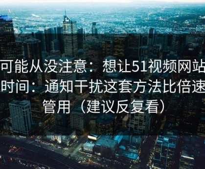 你可能从没注意：想让51视频网站更省时间：通知干扰这套方法比倍速更管用（建议反复看）