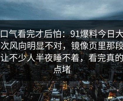 一口气看完才后怕：91爆料今日大赛这次风向明显不对，镜像页里那段内容让不少人半夜睡不着，看完真的有点堵