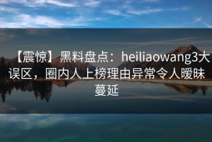 【震惊】黑料盘点：heiliaowang3大误区，圈内人上榜理由异常令人暧昧蔓延
