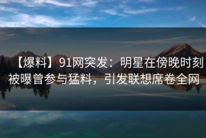 【爆料】91网突发：明星在傍晚时刻被曝曾参与猛料，引发联想席卷全网