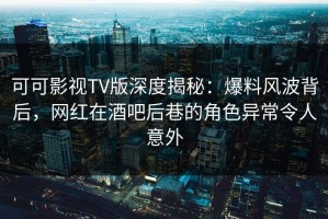 可可影视TV版深度揭秘：爆料风波背后，网红在酒吧后巷的角色异常令人意外