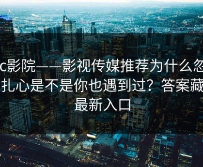 17c影院——影视传媒推荐为什么忽然变扎心是不是你也遇到过？答案藏在最新入口