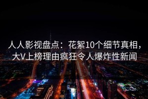 人人影视盘点：花絮10个细节真相，大V上榜理由疯狂令人爆炸性新闻