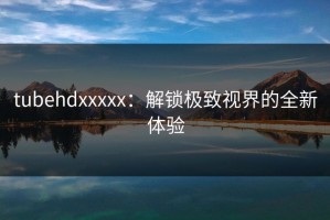 tubehdxxxxx：解锁极致视界的全新体验