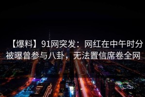 【爆料】91网突发：网红在中午时分被曝曾参与八卦，无法置信席卷全网