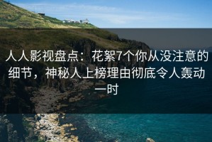 人人影视盘点：花絮7个你从没注意的细节，神秘人上榜理由彻底令人轰动一时