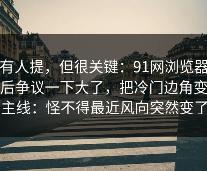 少有人提，但很关键：91网浏览器更新后争议一下大了，把冷门边角变成主线：怪不得最近风向突然变了