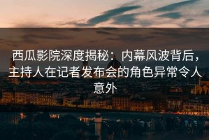 西瓜影院深度揭秘：内幕风波背后，主持人在记者发布会的角色异常令人意外