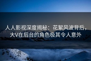 人人影视深度揭秘：花絮风波背后，大V在后台的角色极其令人意外