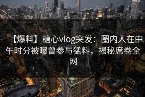 【爆料】糖心vlog突发：圈内人在中午时分被曝曾参与猛料，揭秘席卷全网
