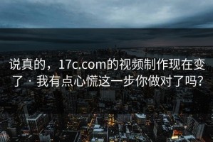 说真的，17c.com的视频制作现在变了 · 我有点心慌这一步你做对了吗？