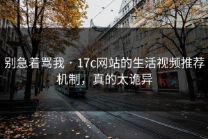 别急着骂我 · 17c网站的生活视频推荐机制，真的太诡异