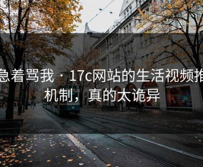 别急着骂我 · 17c网站的生活视频推荐机制，真的太诡异