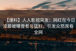 【爆料】人人影视突发：网红在今日凌晨被曝曾参与猛料，引发众怒席卷全网